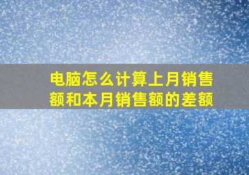 电脑怎么计算上月销售额和本月销售额的差额