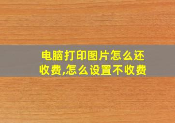 电脑打印图片怎么还收费,怎么设置不收费