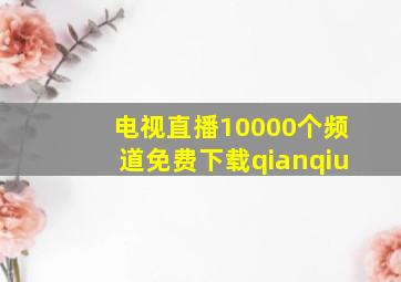 电视直播10000个频道免费下载qianqiu