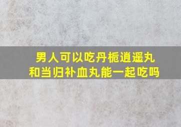 男人可以吃丹栀逍遥丸和当归补血丸能一起吃吗