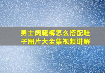 男士阔腿裤怎么搭配鞋子图片大全集视频讲解