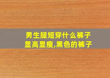 男生腿短穿什么裤子显高显瘦,黑色的裤子