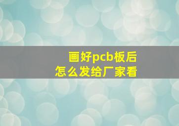 画好pcb板后怎么发给厂家看