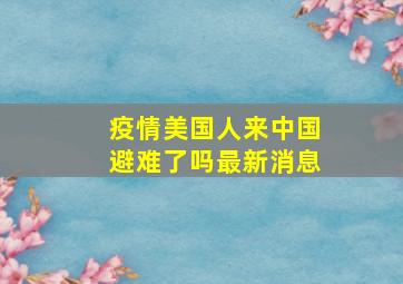 疫情美国人来中国避难了吗最新消息