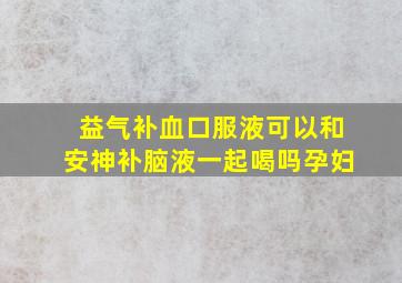 益气补血口服液可以和安神补脑液一起喝吗孕妇