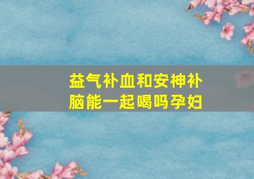 益气补血和安神补脑能一起喝吗孕妇