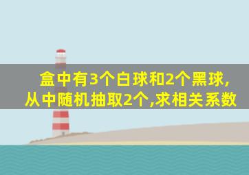 盒中有3个白球和2个黑球,从中随机抽取2个,求相关系数