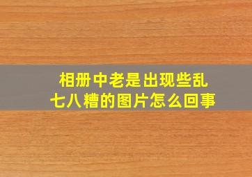 相册中老是出现些乱七八糟的图片怎么回事