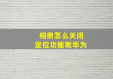 相册怎么关闭定位功能呢华为