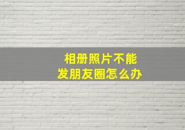 相册照片不能发朋友圈怎么办