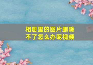 相册里的图片删除不了怎么办呢视频