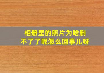 相册里的照片为啥删不了了呢怎么回事儿呀