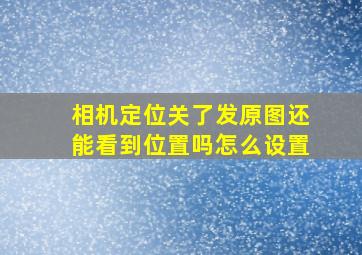 相机定位关了发原图还能看到位置吗怎么设置