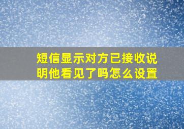 短信显示对方已接收说明他看见了吗怎么设置