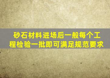 砂石材料进场后一般每个工程检验一批即可满足规范要求