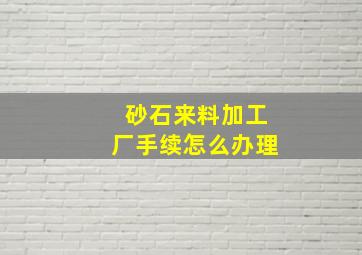 砂石来料加工厂手续怎么办理