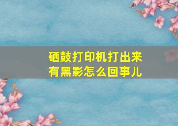 硒鼓打印机打出来有黑影怎么回事儿