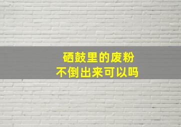 硒鼓里的废粉不倒出来可以吗