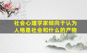 社会心理学家倾向于认为人格是社会和什么的产物