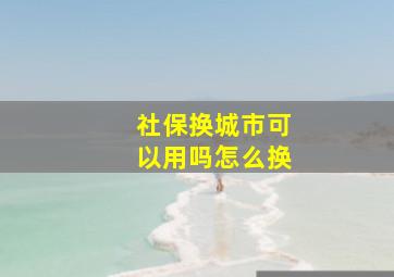 社保换城市可以用吗怎么换