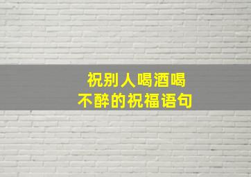 祝别人喝酒喝不醉的祝福语句