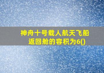 神舟十号载人航天飞船返回舱的容积为6()