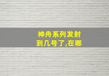 神舟系列发射到几号了,在哪