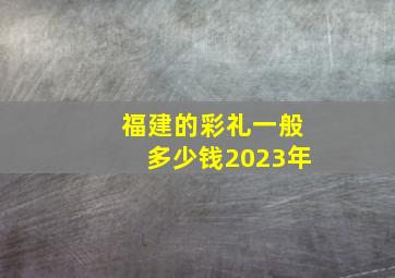 福建的彩礼一般多少钱2023年