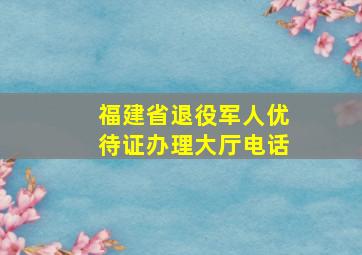 福建省退役军人优待证办理大厅电话