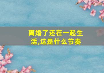 离婚了还在一起生活,这是什么节奏