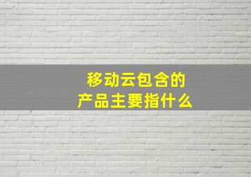 移动云包含的产品主要指什么