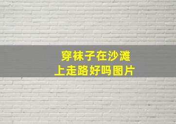 穿袜子在沙滩上走路好吗图片