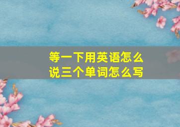 等一下用英语怎么说三个单词怎么写