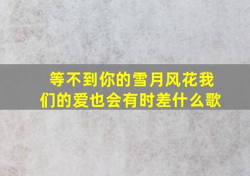 等不到你的雪月风花我们的爱也会有时差什么歌