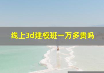 线上3d建模班一万多贵吗