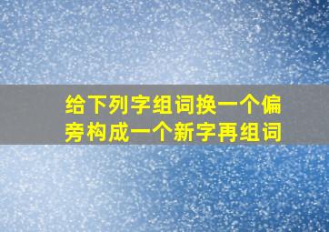 给下列字组词换一个偏旁构成一个新字再组词