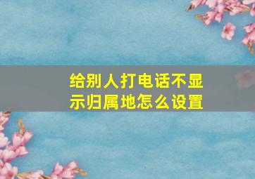 给别人打电话不显示归属地怎么设置