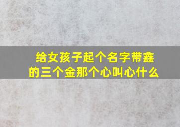 给女孩子起个名字带鑫的三个金那个心叫心什么