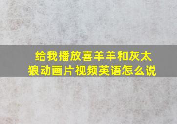 给我播放喜羊羊和灰太狼动画片视频英语怎么说