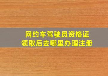 网约车驾驶员资格证领取后去哪里办理注册