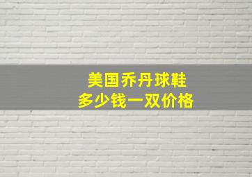 美国乔丹球鞋多少钱一双价格