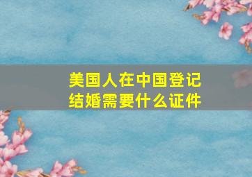 美国人在中国登记结婚需要什么证件