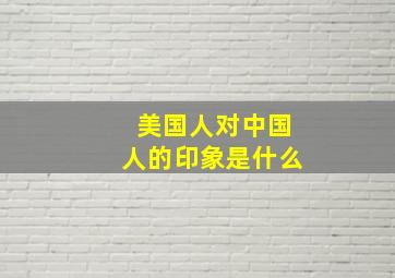 美国人对中国人的印象是什么