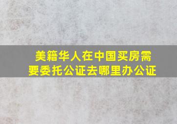 美籍华人在中国买房需要委托公证去哪里办公证