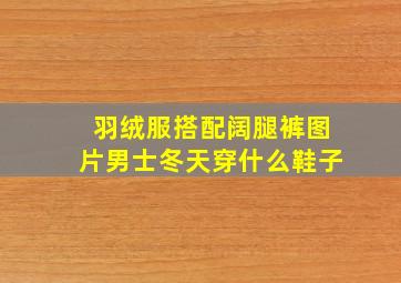 羽绒服搭配阔腿裤图片男士冬天穿什么鞋子