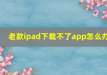 老款ipad下载不了app怎么办