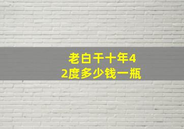 老白干十年42度多少钱一瓶