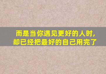 而是当你遇见更好的人时,却已经把最好的自己用完了