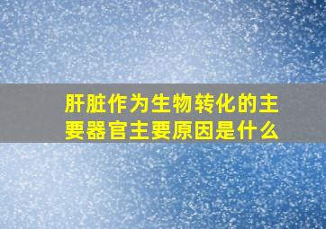 肝脏作为生物转化的主要器官主要原因是什么