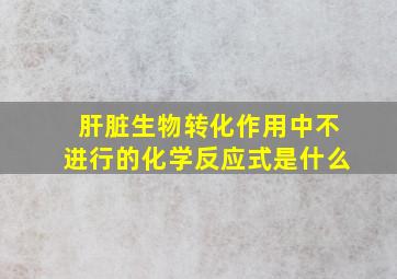 肝脏生物转化作用中不进行的化学反应式是什么